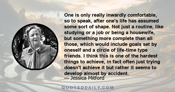 One is only really inwardly comfortable, so to speak, after one's life has assumed some sort of shape. Not just a routine, like studying or a job or being a housewife, but something more complete than all those, which