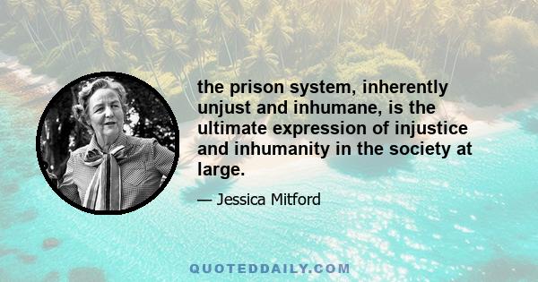 the prison system, inherently unjust and inhumane, is the ultimate expression of injustice and inhumanity in the society at large.