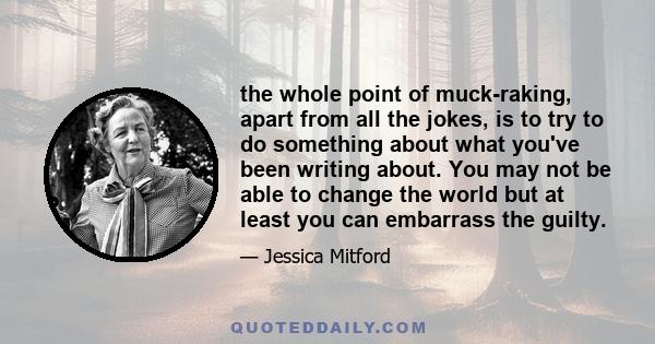 the whole point of muck-raking, apart from all the jokes, is to try to do something about what you've been writing about. You may not be able to change the world but at least you can embarrass the guilty.