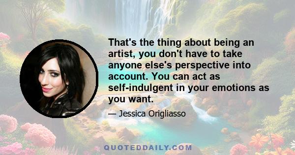 That's the thing about being an artist, you don't have to take anyone else's perspective into account. You can act as self-indulgent in your emotions as you want.