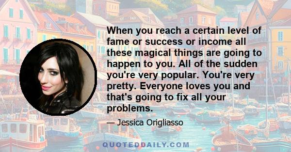 When you reach a certain level of fame or success or income all these magical things are going to happen to you. All of the sudden you're very popular. You're very pretty. Everyone loves you and that's going to fix all