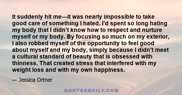 It suddenly hit me—it was nearly impossible to take good care of something I hated. I’d spent so long hating my body that I didn’t know how to respect and nurture myself or my body. By focusing so much on my exterior, I 