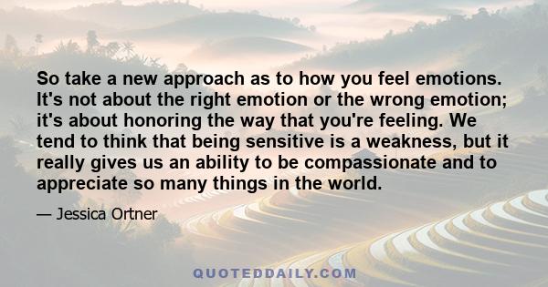 So take a new approach as to how you feel emotions. It's not about the right emotion or the wrong emotion; it's about honoring the way that you're feeling. We tend to think that being sensitive is a weakness, but it