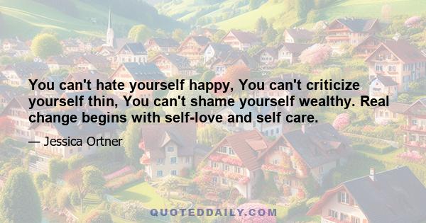 You can't hate yourself happy, You can't criticize yourself thin, You can't shame yourself wealthy. Real change begins with self-love and self care.