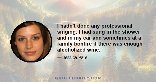 I hadn't done any professional singing. I had sung in the shower and in my car and sometimes at a family bonfire if there was enough alcoholized wine.