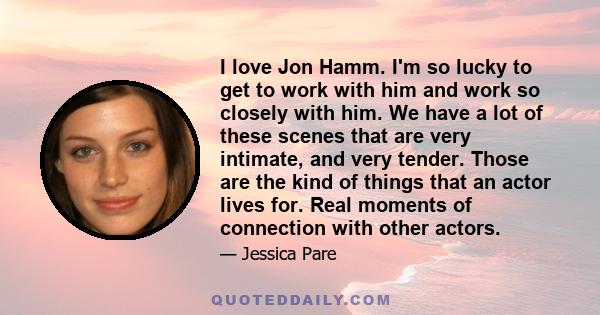 I love Jon Hamm. I'm so lucky to get to work with him and work so closely with him. We have a lot of these scenes that are very intimate, and very tender. Those are the kind of things that an actor lives for. Real