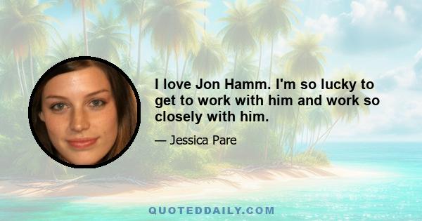 I love Jon Hamm. I'm so lucky to get to work with him and work so closely with him.