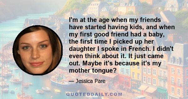 I'm at the age when my friends have started having kids, and when my first good friend had a baby, the first time I picked up her daughter I spoke in French. I didn't even think about it. It just came out. Maybe it's