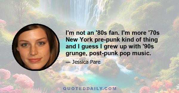 I'm not an '80s fan. I'm more '70s New York pre-punk kind of thing and I guess I grew up with '90s grunge, post-punk pop music.