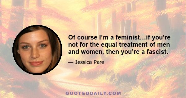 Of course I’m a feminist…if you’re not for the equal treatment of men and women, then you’re a fascist.