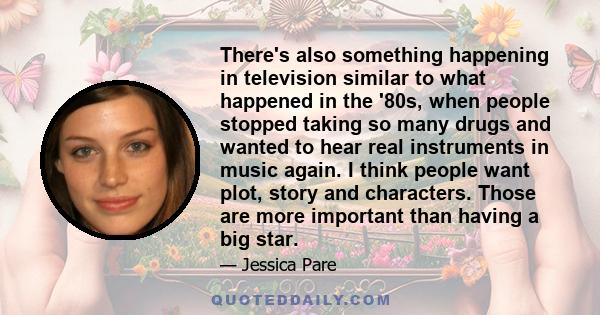 There's also something happening in television similar to what happened in the '80s, when people stopped taking so many drugs and wanted to hear real instruments in music again. I think people want plot, story and