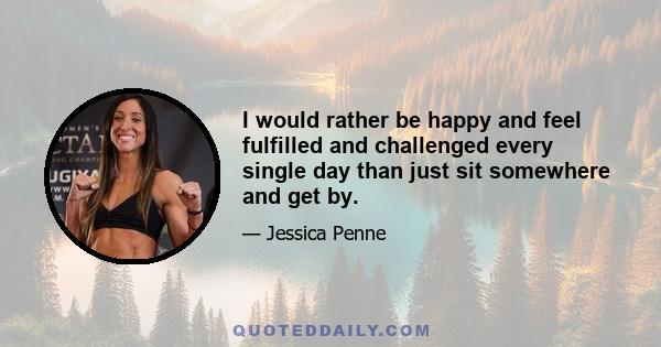 I would rather be happy and feel fulfilled and challenged every single day than just sit somewhere and get by.