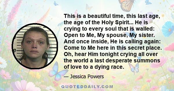 This is a beautiful time, this last age, the age of the Holy Spirit... He is crying to every soul that is walled: Open to Me, My spouse, My sister. And once inside, He is calling again: Come to Me here in this secret