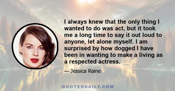 I always knew that the only thing I wanted to do was act, but it took me a long time to say it out loud to anyone, let alone myself. I am surprised by how dogged I have been in wanting to make a living as a respected