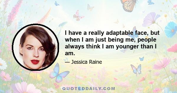 I have a really adaptable face, but when I am just being me, people always think I am younger than I am.