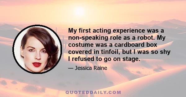 My first acting experience was a non-speaking role as a robot. My costume was a cardboard box covered in tinfoil, but I was so shy I refused to go on stage.