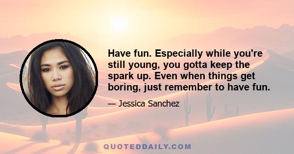 Have fun. Especially while you're still young, you gotta keep the spark up. Even when things get boring, just remember to have fun.