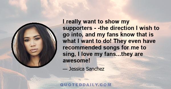 I really want to show my supporters - -the direction I wish to go into, and my fans know that is what I want to do! They even have recommended songs for me to sing, I love my fans...they are awesome!