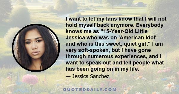 I want to let my fans know that I will not hold myself back anymore. Everybody knows me as 15-Year-Old Little Jessica who was on 'American Idol' and who is this sweet, quiet girl. I am very soft-spoken, but I have gone