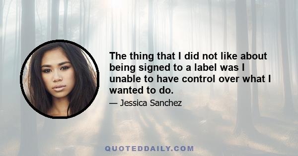 The thing that I did not like about being signed to a label was I unable to have control over what I wanted to do.