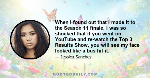 When I found out that I made it to the Season 11 finale, I was so shocked that if you went on YouTube and re-watch the Top 3 Results Show, you will see my face looked like a bus hit it.