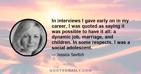 In interviews I gave early on in my career, I was quoted as saying it was possible to have it all: a dynamic job, marriage, and children. In some respects, I was a social adolescent.