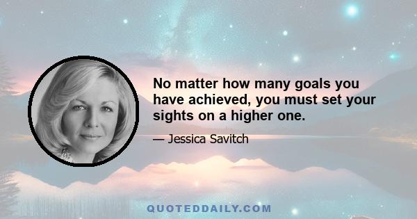 No matter how many goals you have achieved, you must set your sights on a higher one.