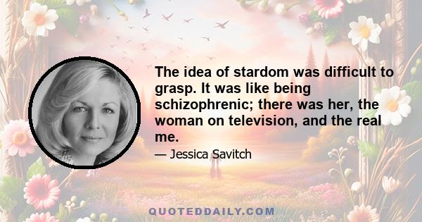 The idea of stardom was difficult to grasp. It was like being schizophrenic; there was her, the woman on television, and the real me.