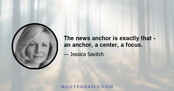 The news anchor is exactly that - an anchor, a center, a focus.