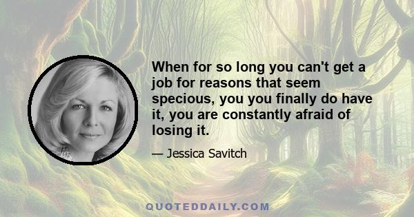 When for so long you can't get a job for reasons that seem specious, you you finally do have it, you are constantly afraid of losing it.