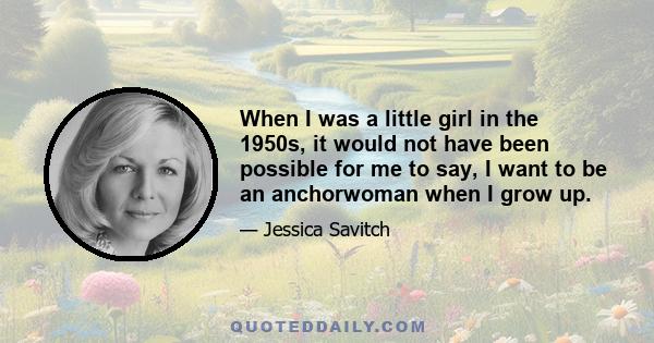 When I was a little girl in the 1950s, it would not have been possible for me to say, I want to be an anchorwoman when I grow up.