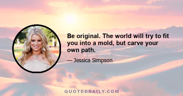 Be original. The world will try to fit you into a mold, but carve your own path.