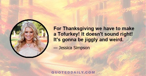 For Thanksgiving we have to make a Tofurkey! It doesn't sound right! It's gonna be jiggly and weird.