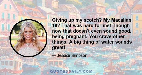 Giving up my scotch? My Macallan 18? That was hard for me! Though now that doesn't even sound good, being pregnant. You crave other things. A big thing of water sounds great!