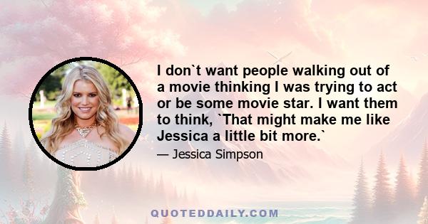 I don`t want people walking out of a movie thinking I was trying to act or be some movie star. I want them to think, `That might make me like Jessica a little bit more.`