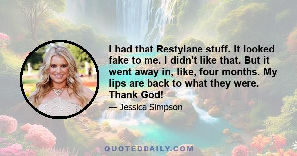 I had that Restylane stuff. It looked fake to me. I didn't like that. But it went away in, like, four months. My lips are back to what they were. Thank God!