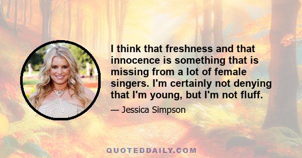 I think that freshness and that innocence is something that is missing from a lot of female singers. I'm certainly not denying that I'm young, but I'm not fluff.