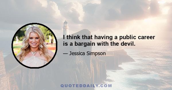 I think that having a public career is a bargain with the devil.