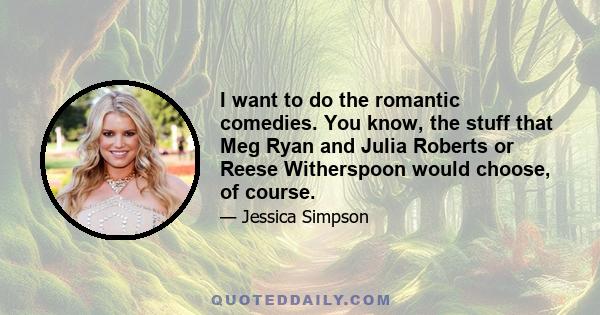 I want to do the romantic comedies. You know, the stuff that Meg Ryan and Julia Roberts or Reese Witherspoon would choose, of course.