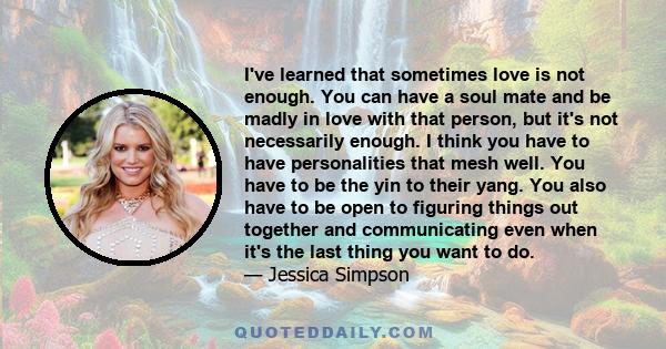 I've learned that sometimes love is not enough. You can have a soul mate and be madly in love with that person, but it's not necessarily enough. I think you have to have personalities that mesh well. You have to be the