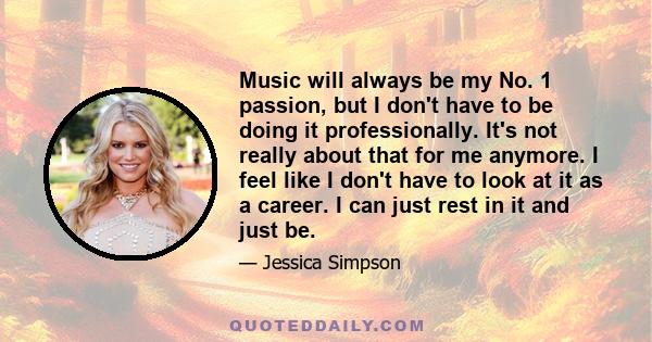 Music will always be my No. 1 passion, but I don't have to be doing it professionally. It's not really about that for me anymore. I feel like I don't have to look at it as a career. I can just rest in it and just be.