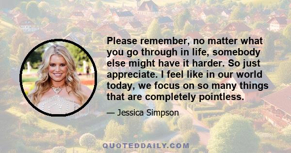 Please remember, no matter what you go through in life, somebody else might have it harder. So just appreciate. I feel like in our world today, we focus on so many things that are completely pointless.