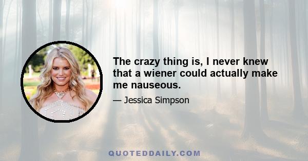 The crazy thing is, I never knew that a wiener could actually make me nauseous.