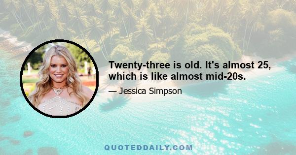 Twenty-three is old. It's almost 25, which is like almost mid-20s.