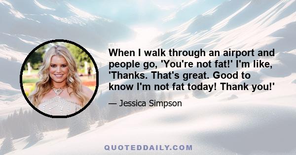 When I walk through an airport and people go, 'You're not fat!' I'm like, 'Thanks. That's great. Good to know I'm not fat today! Thank you!'