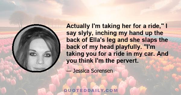 Actually I'm taking her for a ride, I say slyly, inching my hand up the back of Ella's leg and she slaps the back of my head playfully. I'm taking you for a ride in my car. And you think I'm the pervert.