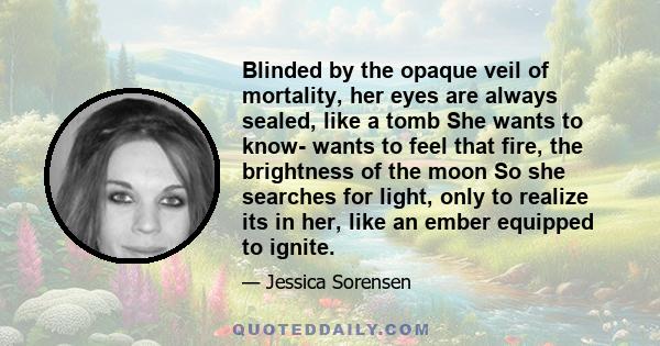 Blinded by the opaque veil of mortality, her eyes are always sealed, like a tomb She wants to know- wants to feel that fire, the brightness of the moon So she searches for light, only to realize its in her, like an