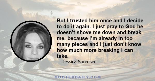 But I trusted him once and I decide to do it again. I just pray to God he doesn’t shove me down and break me, because I’m already in too many pieces and I just don’t know how much more breaking I can take.