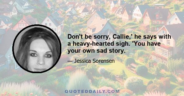 Don't be sorry, Callie,' he says with a heavy-hearted sigh. 'You have your own sad story.