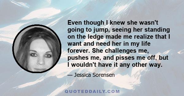 Even though I knew she wasn't going to jump, seeing her standing on the ledge made me realize that I want and need her in my life forever. She challenges me, pushes me, and pisses me off, but I wouldn't have it any